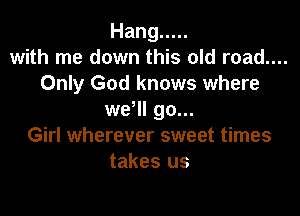 Hang .....
with me down this old road....
Only God knows where

wer go...
Girl wherever sweet times
takes us