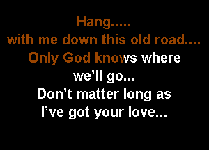 Hang .....
with me down this old road....
Only God knows where

wer go...
DonT matter long as
We got your love...