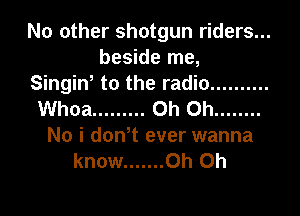 No other shotgun riders...
beside me,

Singin, to the radio ..........
Whoa ......... Oh Oh ........
No i don,t ever wanna
know ....... Oh Oh