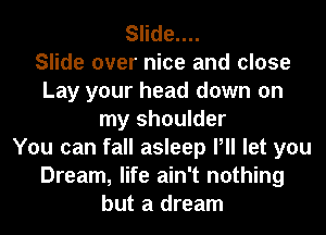 Slide....

Slide over nice and close
Lay your head down on
my shoulder
You can fall asleep Pll let you
Dream, life ain't nothing
but a dream