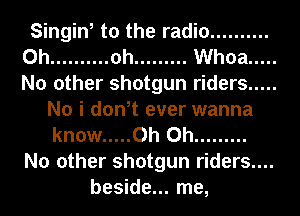 Singin, to the radio ..........
0h .......... oh ......... Whoa .....
No other shotgun riders .....

No i don,t ever wanna
know ..... Oh Oh .........

No other shotgun riders....

beside... me,