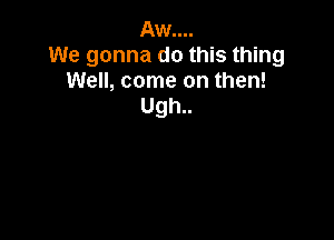 Aw....
We gonna do this thing
Well, come on then!
Ugh..