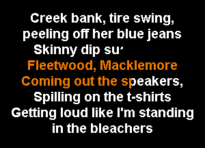 River road, Chevy van,
Cherry classic coke can
Rolling on the Hoorboard
Fleetwood, Macklemore

Coming out the speakers,
Spilling on the t-shirts
Getting loud like I'm standing
in the bleachers