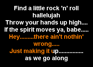 Find a little rock 'n' roll
hallelujah
Throw your hands up high....
If the spirit moves ya, babe .....
Hey ......... there ain't nothin'
wrong .....
Just making it up ................
as we go along