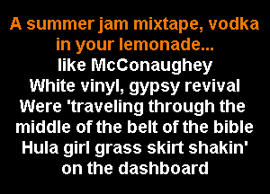 A summerjam mixtape, vodka
in your lemonade...
like McConaughey
White vinyl, gypsy revival
Were 'traveling through the
middle of the belt of the bible
Hula girl grass skirt shakin'
on the dashboard