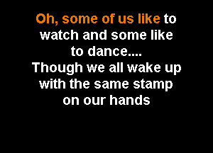 Oh, some of us like to
watch and some like
to dance....
Though we all wake up

with the same stamp
on our hands