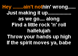 Hey ........ ain't nothin' wrong ......
Just making it up ..................
as we 90.... along
Find a little rock 'n' roll
hallelujah
Throw your hands up high
If the spirit moves ya, babe