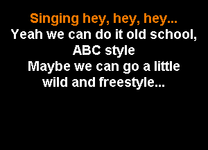 Singing hey, hey, hey...
Yeah we can do it old school,
ABC style
Maybe we can go a little

wild and freestyle...