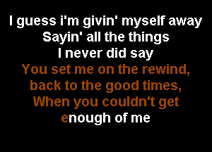 I guess i'm givin' myself away
Sayin' all the things
I never did say
You set me on the rewind,
back to the good times,
When you couldn't get
enough of me