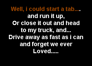 Well, i could start a tab....
and run it up,

Or close it out and head
to my truck, and...
Drive away as fast as i can
and forget we ever
Loved .....