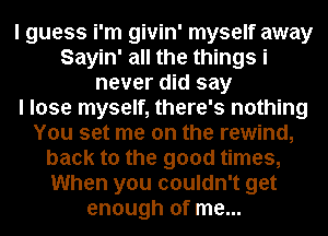 I guess i'm givin' myself away
Sayin' all the things i
never did say
I lose myself, there's nothing
You set me on the rewind,
back to the good times,
When you couldn't get
enough of me...