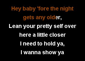 Hey baby 'fore the night
gets any older,
Lean your pretty self over

here a little closer
I need to hold ya,
I wanna show ya