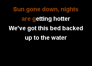 Sun gone down, nights
are getting hotter
We've got this bed backed

up to the water