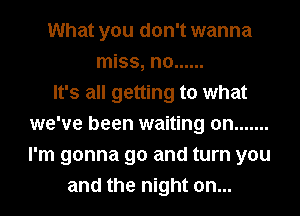 What you don't wanna
miss, n0 ......

It's all getting to what
we've been waiting on .......
I'm gonna go and turn you

and the night on...