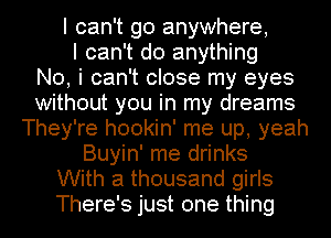 I can't go anywhere,
I can't do anything
No, i can't close my eyes
without you in my dreams
They're hookin' me up, yeah
Buyin' me drinks
With a thousand girls
There's just one thing