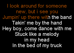 I look around for someone
new, but i see you
Jumpin' up there with the band
Takin' me by the hand
Hey boy, come dance with me
Stuck like a melody
in my head
In the bed of my truck