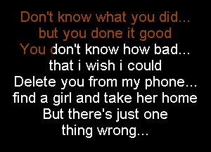 Don't know what you did...
but you done it good
You don't know how bad...
that i wish i could
Delete you from my phone...
find a girl and take her home
But there's just one
thing wrong...