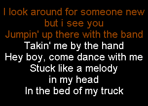 I look around for someone new
but i see you

Jumpin' up there with the band

Takin' me by the hand
Hey boy, come dance with me

Stuck like a melody
in my head
In the bed of my truck