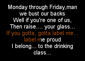 Monday through Friday,man
we bust our backs

Well if you're one of us,

Then raise.... your glass...
If you gotta, gotta label me...

label me proud
I belong... to the drinking
class...