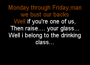 Monday through Friday,man
we bust our backs
Well if you're one of us,
Then raise.... your glass...
Well i belong to the drinking
class...