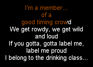 I'm a member...
of a
good timing crowd
We get rowdy, we get wild
andloud

If you gotta, gotta label me,

label me proud
I belong to the drinking class...