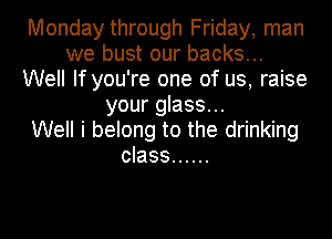 Monday through Friday, man
we bust our backs...
Well If you're one of us, raise
your glass...

Well i belong to the drinking
class ......