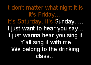 It don't matter what night it is,
it's Friday....
It's Saturday, It's Sunday .....
I just want to hear you say...
I just wanna hear you sing it
Y'all sing it with me
We belong to the drinking
class...