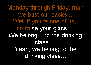 Monday through Friday, man
we bust our backs...
Well If you're one of us,
so raise your glass....
We belong... to the drinking
class....

Yeah, we belong to the
drinking class...