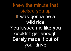 I knew the minute that i
picked you up
It was gonna be a
wild ride
You kissed me like you
couldn't get enough
Barely made it out of
yourduve