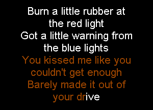 Bunwalhuerubberat
therenght
Got a little warning from
the blue lights
You kissed me like you
comdnTgetenough
Barely made it out of

your drive I