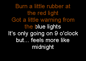 Burn a little rubber at
the red light
Got a little warning from
the blue lights
It's only going on 9 o'clock
but... feels more like
midnight