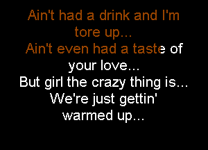 Ain't had a drink and I'm
tore up...
Ain't even had a taste of
your love...
But girl the crazy thing is...
We're just gettin'
warmed up...