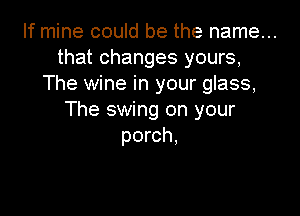 If mine could be the name...
that changes yours,
The wine in your glass,

The swing on your
porch,