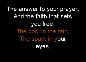 The answer to your prayer,
And the faith that sets
you free,

The cool in the rain,
The spark in your
eyes,