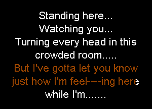 Standing here...
Watching you...
Turning every head in this
crowded room .....

But I've gotta let you know
just how I'm feeI----ing here
while I'm .......