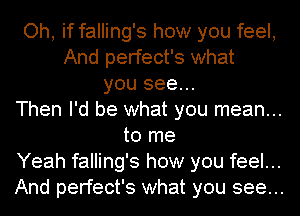 Oh, if falling's how you feel,
And perfect's what
you see...
Then I'd be what you mean...
to me
Yeah falling's how you feel...
And perfect's what you see...