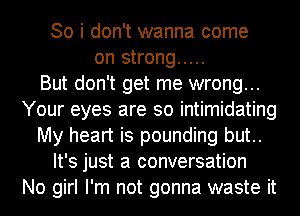 So i don't wanna come
on strong .....

But don't get me wrong...
Your eyes are so intimidating
My heart is pounding but..
It's just a conversation
No girl I'm not gonna waste it