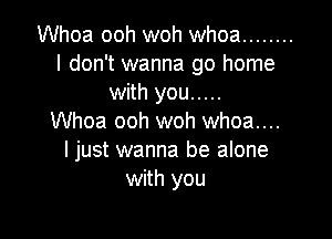 Whoa ooh woh whoa ........
I don't wanna go home
with you .....

Whoa ooh woh whoa....
ljust wanna be alone
with you