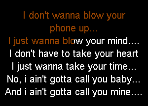 I don't wanna blow your
phone up...
I just wanna blow your mind....
I don't have to take your heart
I just wanna take your time...
No, i ain't gotta call you baby...
And i ain't gotta call you mine....