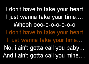 I don't have to take your heart
I just wanna take your time....
Whooh ooo-o-o-o-o-o-o
I don't have to take your heart
I just wanna take your time...
No, i ain't gotta call you baby...
And i ain't gotta call you mine....