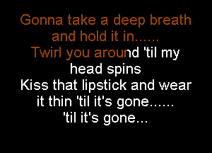 Gonna take a deep breath
and hold it in ......
Twirl you around 'til my
head spins
Kiss that lipstick and wear
it thin 'til it's gone ......

'til it's gone...