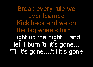 Break every rule we
ever learned
Kick back and watch
the big wheels turn...
Light up the night... and
let it burn 'til it's gone...
'Til it's gone....'til it's gone

g