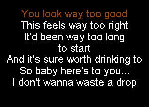 You look way too good
This feels way too right
It'd been way too long
to start
And it's sure worth drinking to
80 baby here's to you...

I don't wanna waste a drop