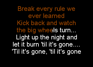 Break every rule we
ever learned
Kick back and watch
the big wheels turn...
Light up the night and
let it burn 'til it's gone....
'TiI it's gone, 'til it's gone

g