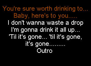 You're sure worth drinking to...
Baby, here's to you .....

I don't wanna waste a drop
I'm gonna drink it all up...
'TiI it's gone... 'til it's gone,
it's gone .........

Outro