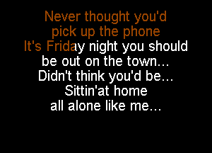 Never thought you'd
pick up the phone
It's Friday night you should
be out on the town...
Didn't think you'd be...
Sittin'at home
all alone like me...

Q