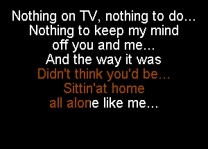 Nothing on TV, nothing to do...
Nothing to keep my mind
off you and me...
And the way it was
Didn't think you'd be...
Sittin'at home
all alone like me...