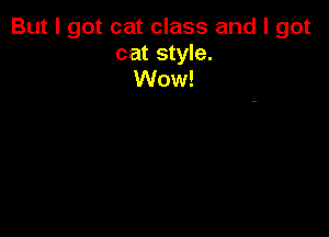 But I got cat class and I got

cat style.
Wow!