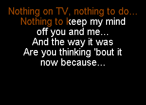 Nothing on TV, nothing to do...
Nothing to keep my mind
off you and me...
And the way it was
Are you thinking 'bout it
now because...