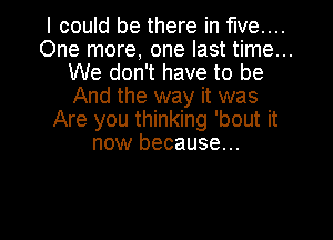 I could be there in five...
One more, one last time...
We don't have to be
And the way it was
Are you thinking 'bout it
now because...